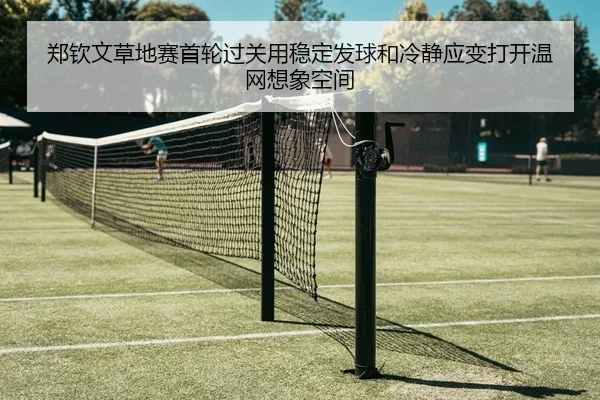 郑钦文草地赛首轮过关用稳定发球和冷静应变打开温网想象空间